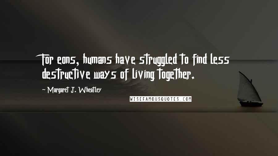 Margaret J. Wheatley Quotes: For eons, humans have struggled to find less destructive ways of living together.