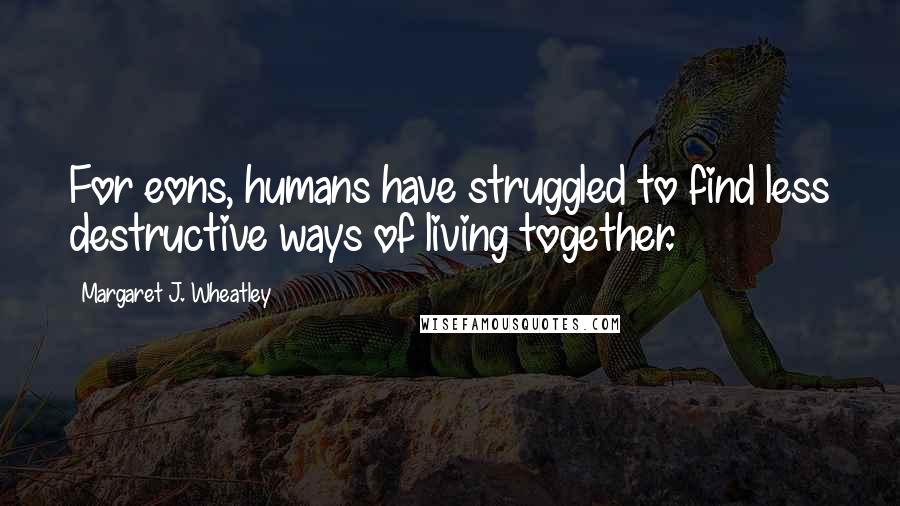 Margaret J. Wheatley Quotes: For eons, humans have struggled to find less destructive ways of living together.