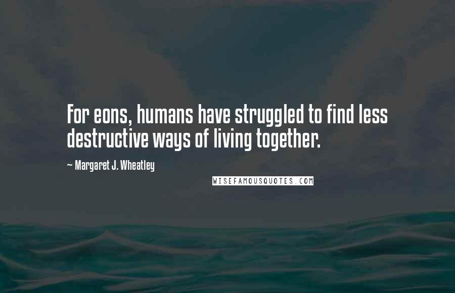 Margaret J. Wheatley Quotes: For eons, humans have struggled to find less destructive ways of living together.