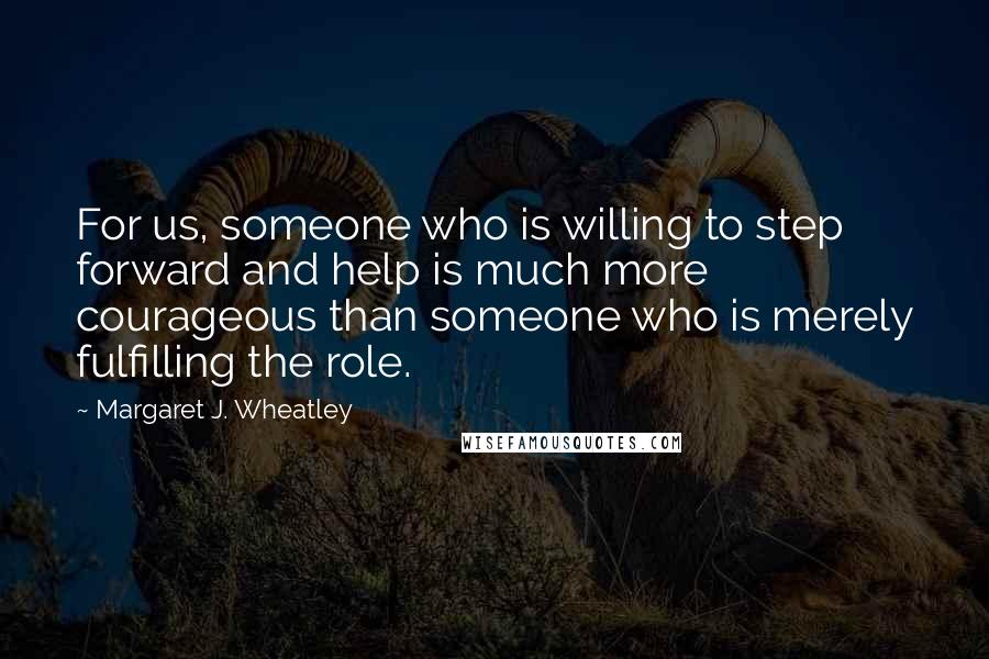 Margaret J. Wheatley Quotes: For us, someone who is willing to step forward and help is much more courageous than someone who is merely fulfilling the role.