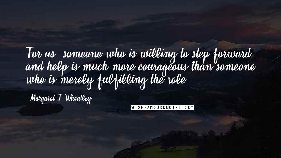 Margaret J. Wheatley Quotes: For us, someone who is willing to step forward and help is much more courageous than someone who is merely fulfilling the role.