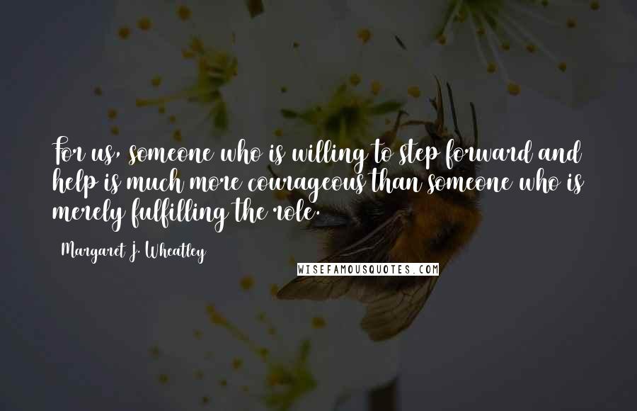 Margaret J. Wheatley Quotes: For us, someone who is willing to step forward and help is much more courageous than someone who is merely fulfilling the role.