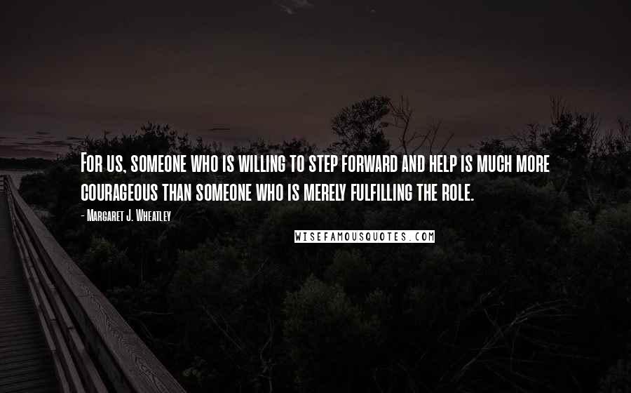 Margaret J. Wheatley Quotes: For us, someone who is willing to step forward and help is much more courageous than someone who is merely fulfilling the role.