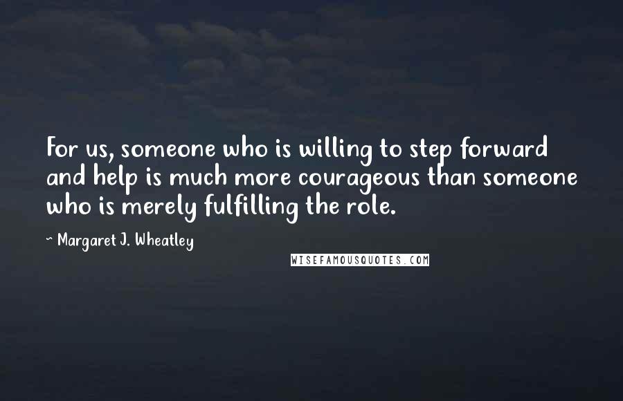 Margaret J. Wheatley Quotes: For us, someone who is willing to step forward and help is much more courageous than someone who is merely fulfilling the role.