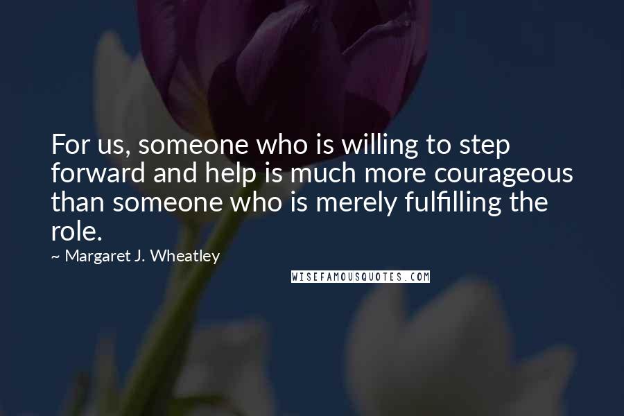 Margaret J. Wheatley Quotes: For us, someone who is willing to step forward and help is much more courageous than someone who is merely fulfilling the role.