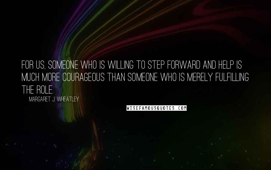 Margaret J. Wheatley Quotes: For us, someone who is willing to step forward and help is much more courageous than someone who is merely fulfilling the role.