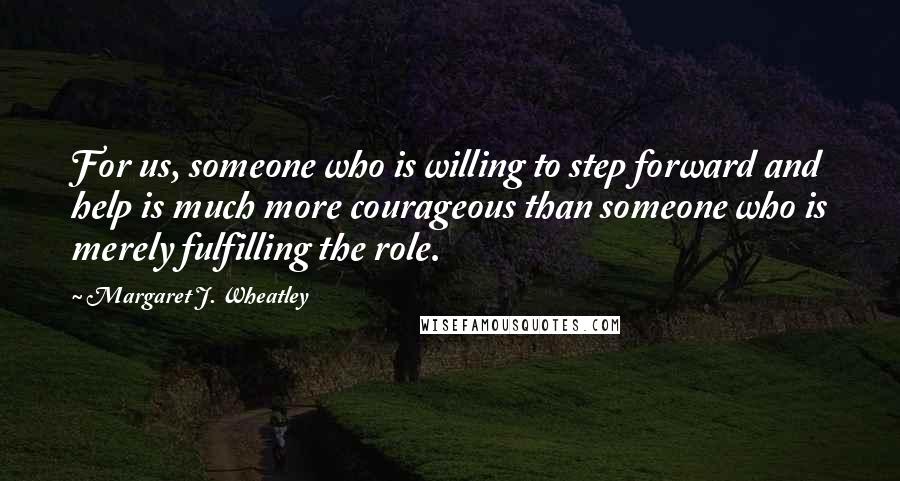 Margaret J. Wheatley Quotes: For us, someone who is willing to step forward and help is much more courageous than someone who is merely fulfilling the role.