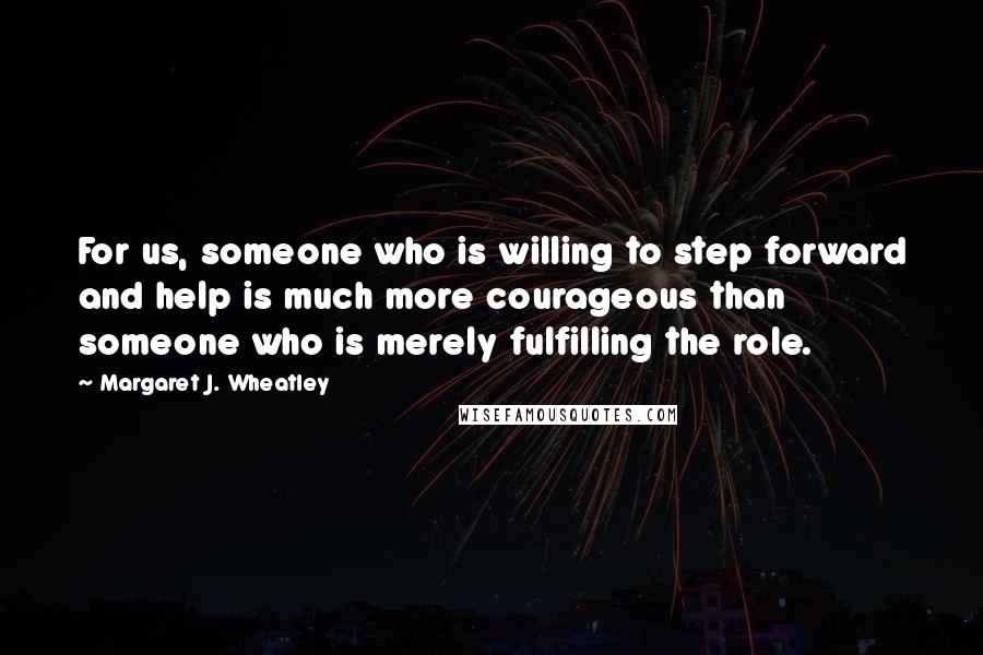 Margaret J. Wheatley Quotes: For us, someone who is willing to step forward and help is much more courageous than someone who is merely fulfilling the role.