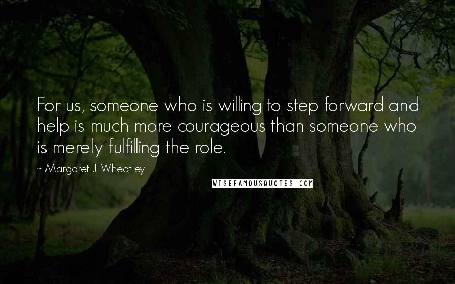 Margaret J. Wheatley Quotes: For us, someone who is willing to step forward and help is much more courageous than someone who is merely fulfilling the role.