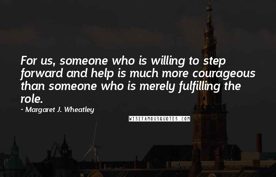 Margaret J. Wheatley Quotes: For us, someone who is willing to step forward and help is much more courageous than someone who is merely fulfilling the role.