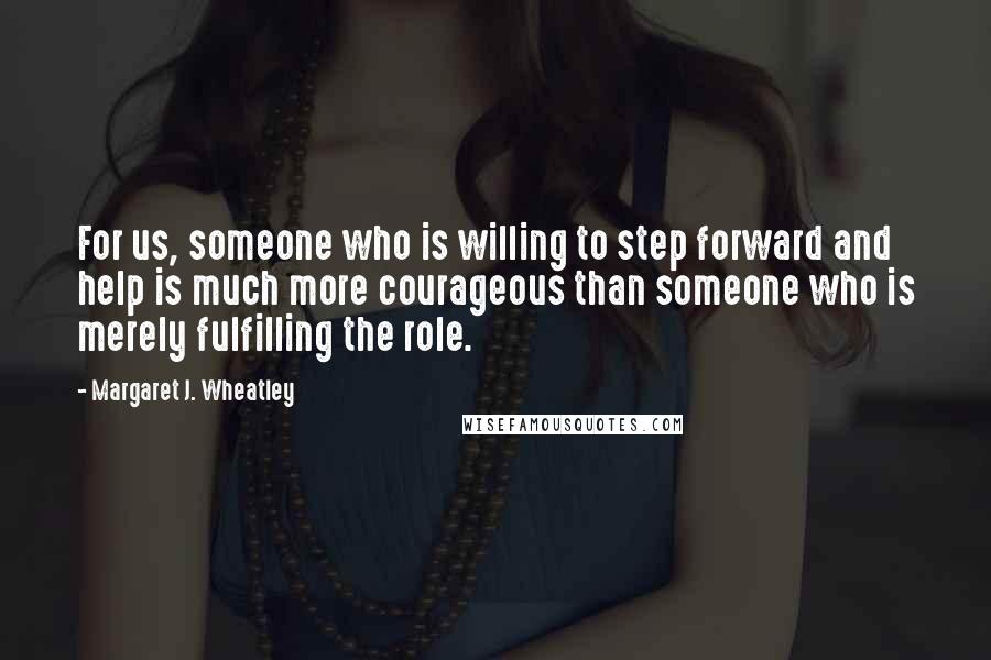 Margaret J. Wheatley Quotes: For us, someone who is willing to step forward and help is much more courageous than someone who is merely fulfilling the role.