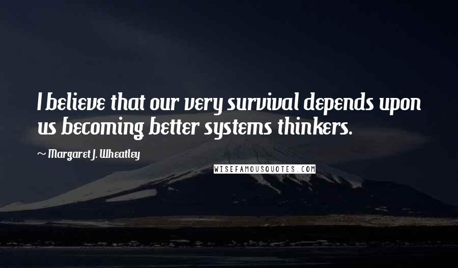 Margaret J. Wheatley Quotes: I believe that our very survival depends upon us becoming better systems thinkers.