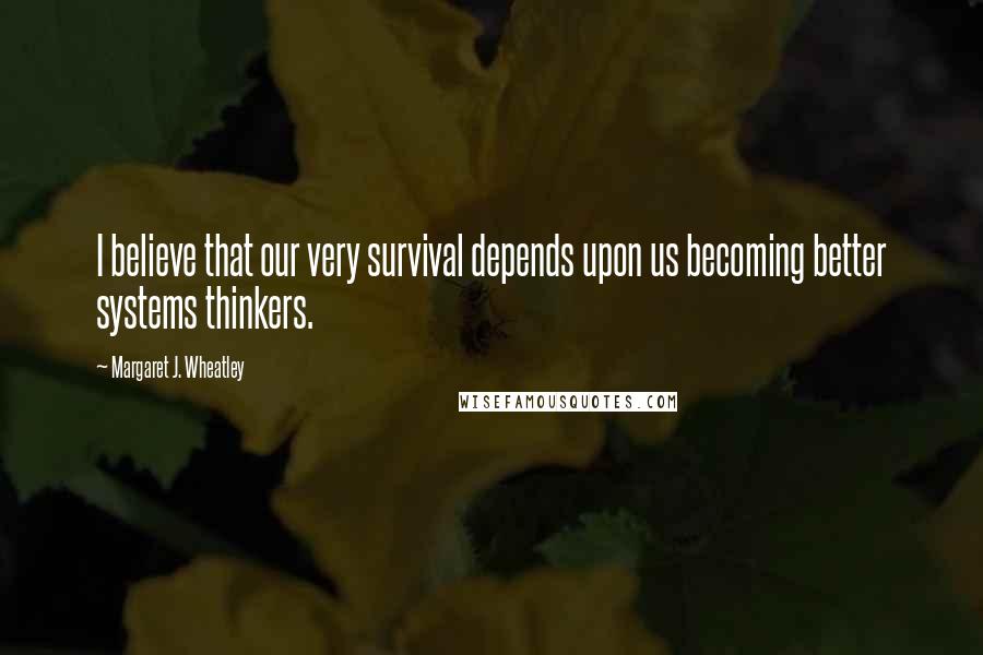 Margaret J. Wheatley Quotes: I believe that our very survival depends upon us becoming better systems thinkers.