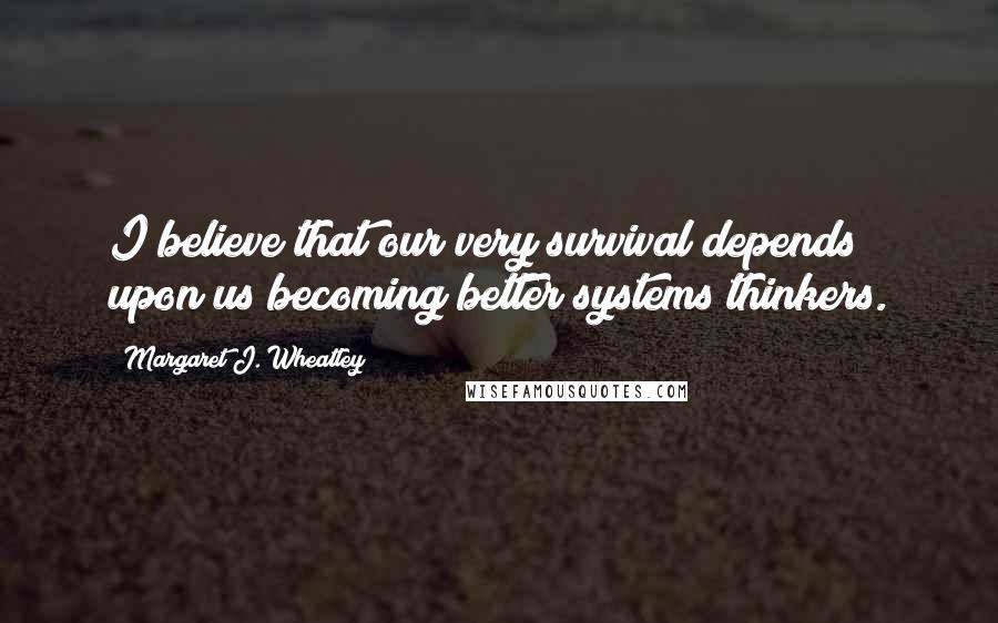 Margaret J. Wheatley Quotes: I believe that our very survival depends upon us becoming better systems thinkers.