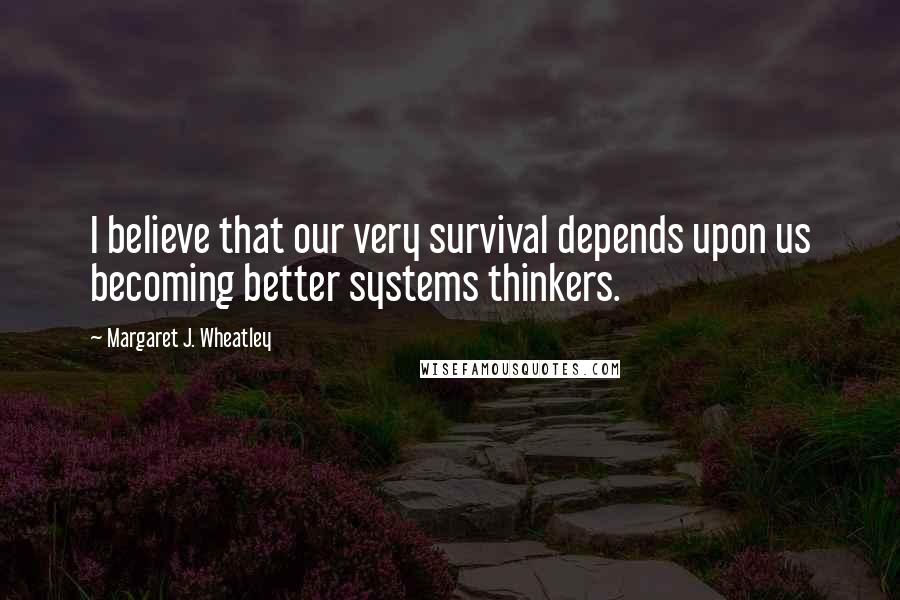 Margaret J. Wheatley Quotes: I believe that our very survival depends upon us becoming better systems thinkers.