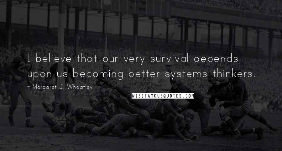 Margaret J. Wheatley Quotes: I believe that our very survival depends upon us becoming better systems thinkers.