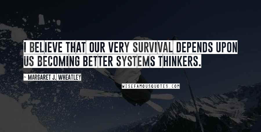 Margaret J. Wheatley Quotes: I believe that our very survival depends upon us becoming better systems thinkers.