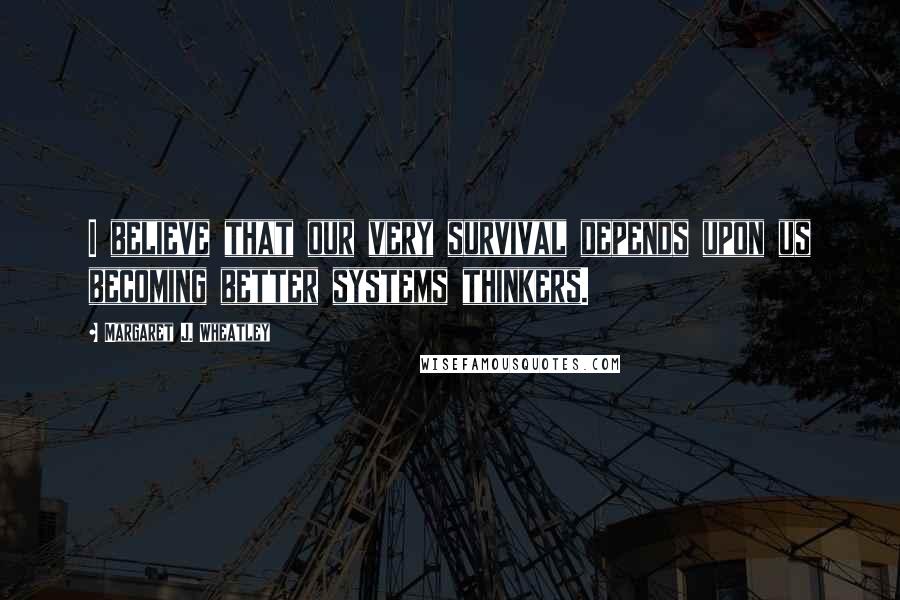 Margaret J. Wheatley Quotes: I believe that our very survival depends upon us becoming better systems thinkers.