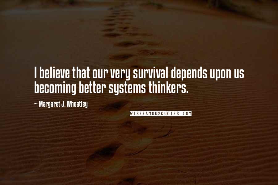 Margaret J. Wheatley Quotes: I believe that our very survival depends upon us becoming better systems thinkers.