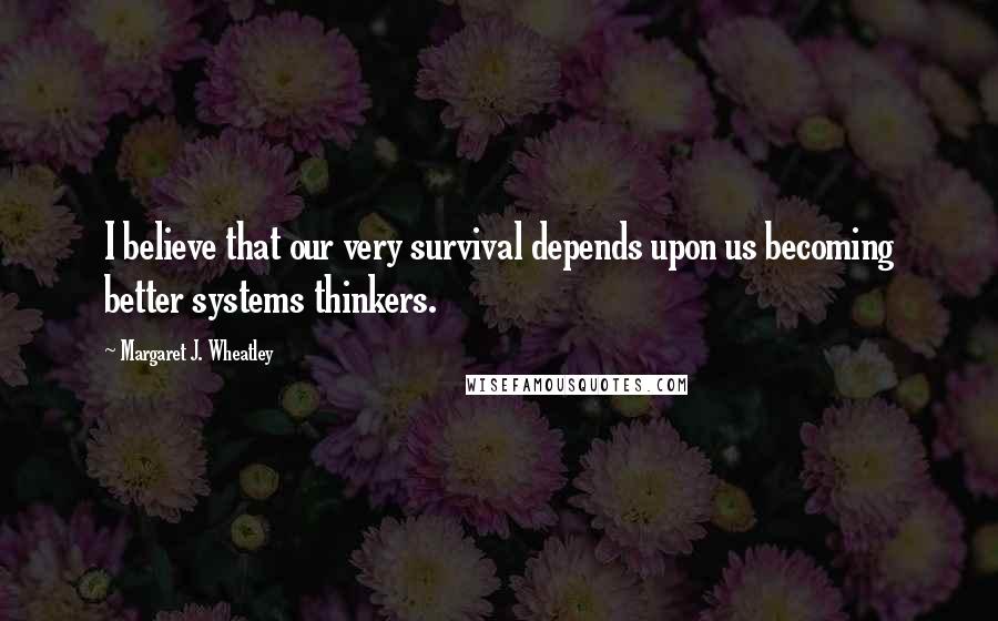 Margaret J. Wheatley Quotes: I believe that our very survival depends upon us becoming better systems thinkers.