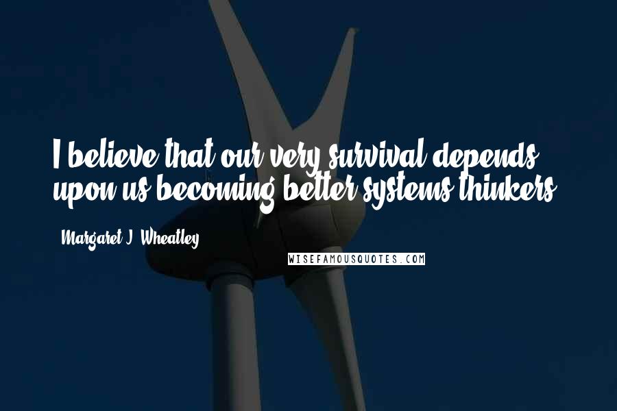 Margaret J. Wheatley Quotes: I believe that our very survival depends upon us becoming better systems thinkers.