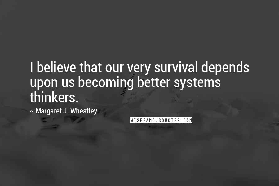 Margaret J. Wheatley Quotes: I believe that our very survival depends upon us becoming better systems thinkers.