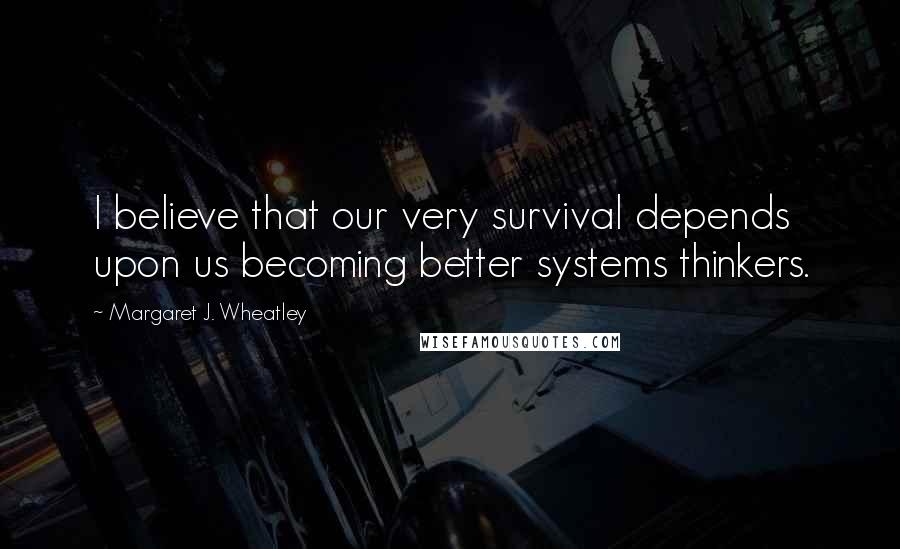 Margaret J. Wheatley Quotes: I believe that our very survival depends upon us becoming better systems thinkers.