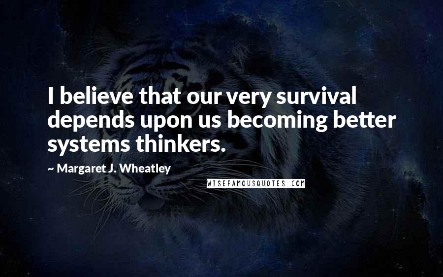 Margaret J. Wheatley Quotes: I believe that our very survival depends upon us becoming better systems thinkers.