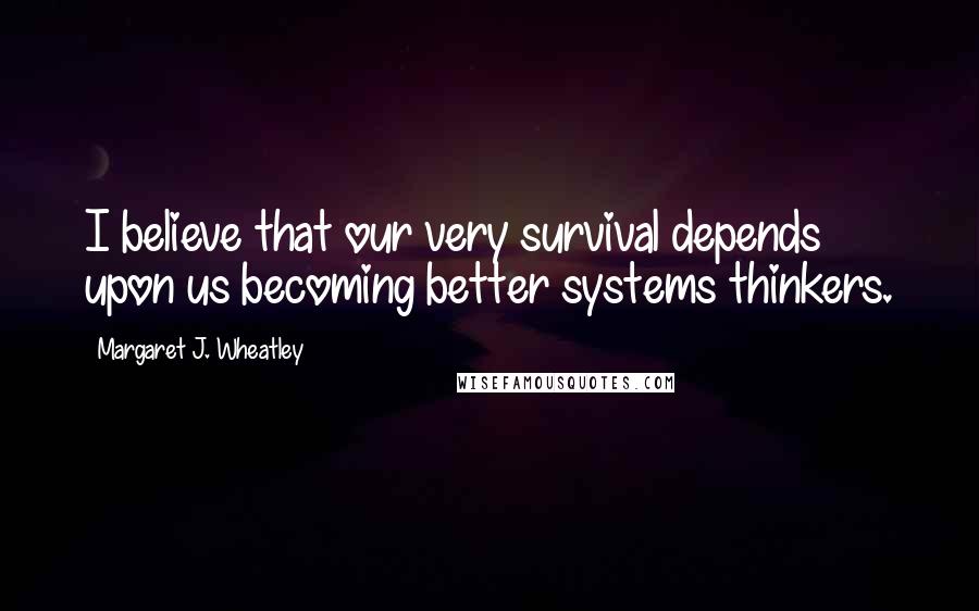 Margaret J. Wheatley Quotes: I believe that our very survival depends upon us becoming better systems thinkers.