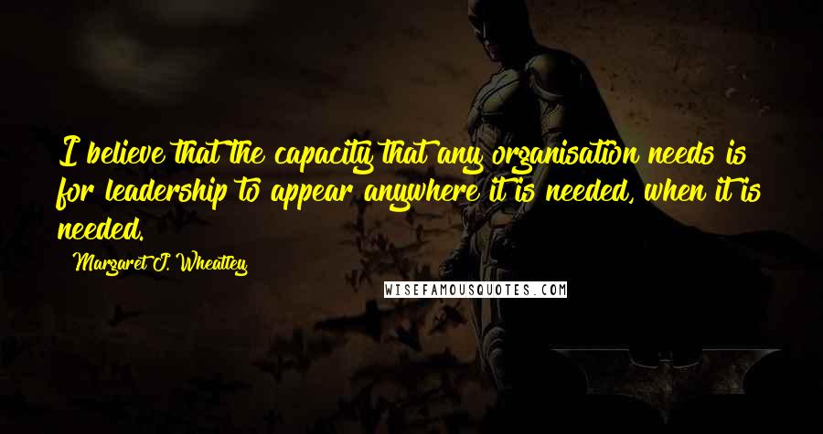Margaret J. Wheatley Quotes: I believe that the capacity that any organisation needs is for leadership to appear anywhere it is needed, when it is needed.