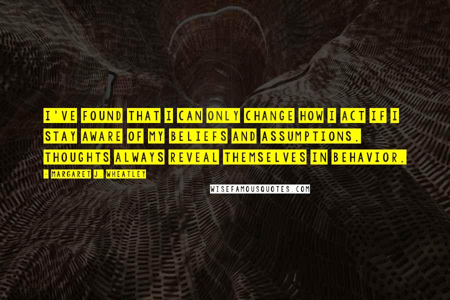 Margaret J. Wheatley Quotes: I've found that I can only change how I act if I stay aware of my beliefs and assumptions. Thoughts always reveal themselves in behavior.