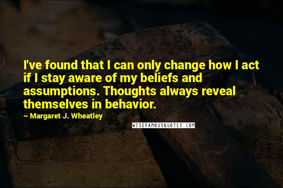 Margaret J. Wheatley Quotes: I've found that I can only change how I act if I stay aware of my beliefs and assumptions. Thoughts always reveal themselves in behavior.