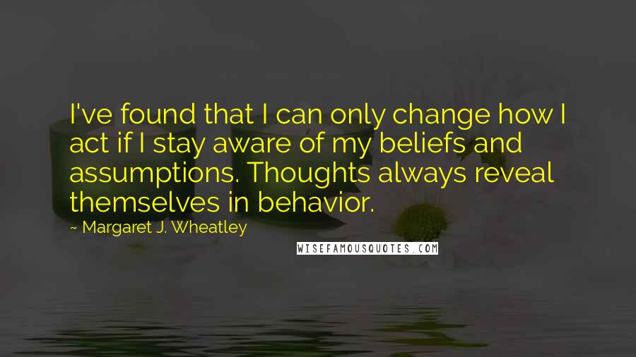 Margaret J. Wheatley Quotes: I've found that I can only change how I act if I stay aware of my beliefs and assumptions. Thoughts always reveal themselves in behavior.