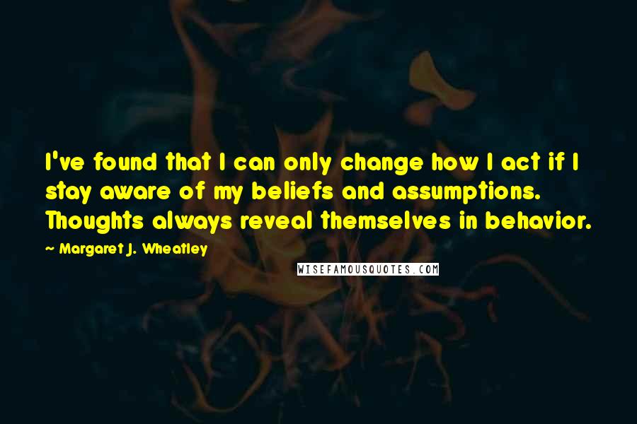 Margaret J. Wheatley Quotes: I've found that I can only change how I act if I stay aware of my beliefs and assumptions. Thoughts always reveal themselves in behavior.