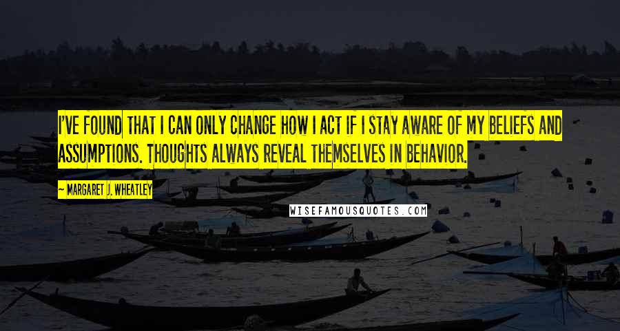 Margaret J. Wheatley Quotes: I've found that I can only change how I act if I stay aware of my beliefs and assumptions. Thoughts always reveal themselves in behavior.