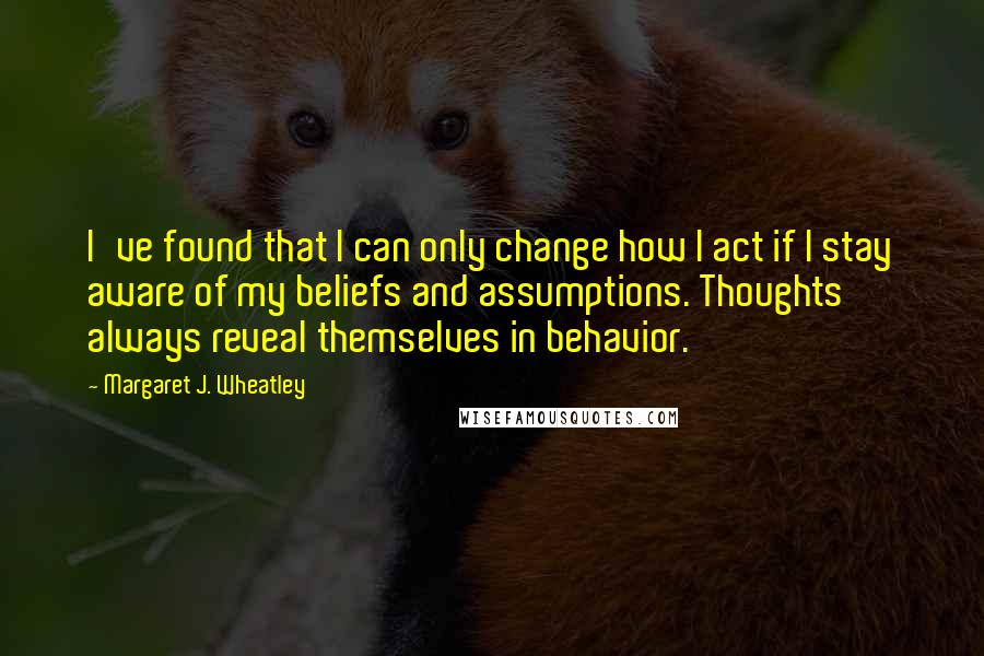 Margaret J. Wheatley Quotes: I've found that I can only change how I act if I stay aware of my beliefs and assumptions. Thoughts always reveal themselves in behavior.