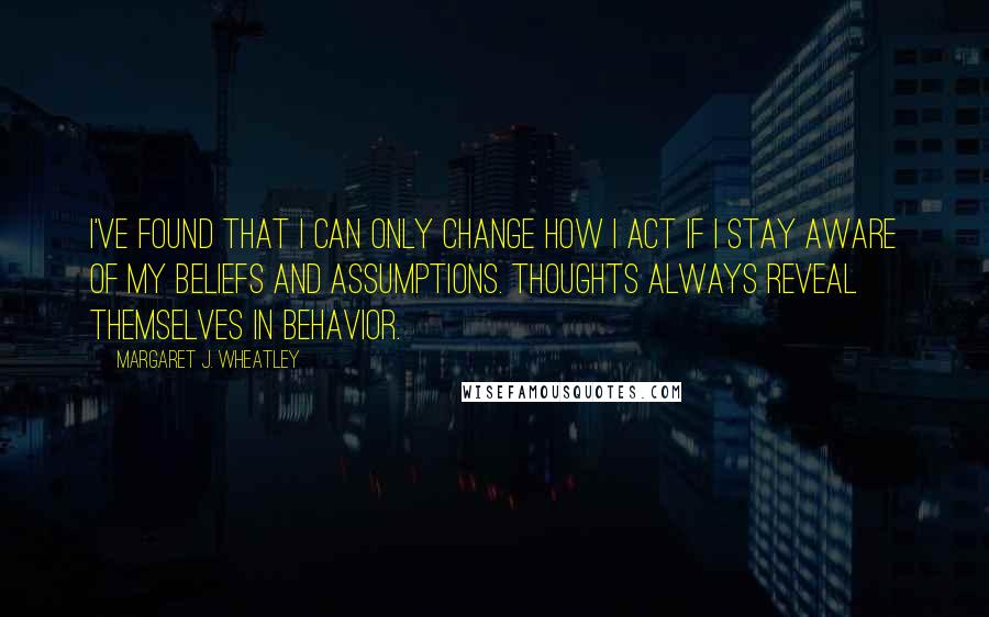 Margaret J. Wheatley Quotes: I've found that I can only change how I act if I stay aware of my beliefs and assumptions. Thoughts always reveal themselves in behavior.