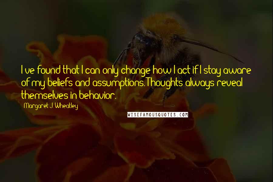 Margaret J. Wheatley Quotes: I've found that I can only change how I act if I stay aware of my beliefs and assumptions. Thoughts always reveal themselves in behavior.