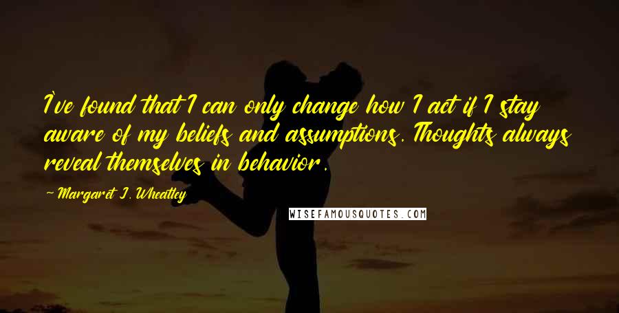 Margaret J. Wheatley Quotes: I've found that I can only change how I act if I stay aware of my beliefs and assumptions. Thoughts always reveal themselves in behavior.