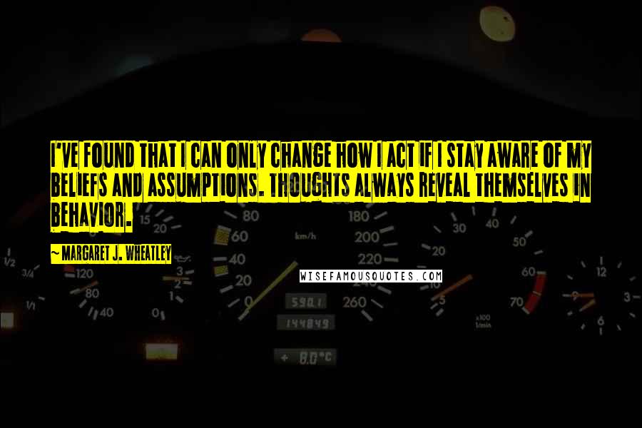 Margaret J. Wheatley Quotes: I've found that I can only change how I act if I stay aware of my beliefs and assumptions. Thoughts always reveal themselves in behavior.