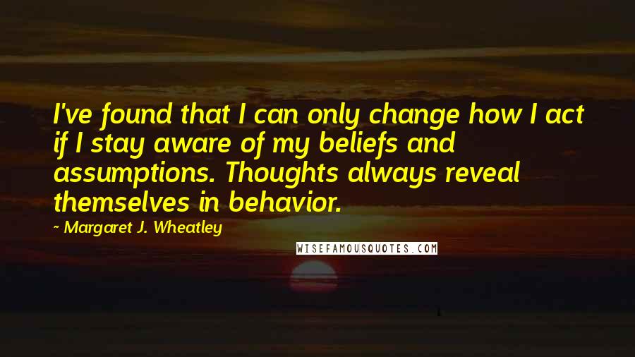 Margaret J. Wheatley Quotes: I've found that I can only change how I act if I stay aware of my beliefs and assumptions. Thoughts always reveal themselves in behavior.