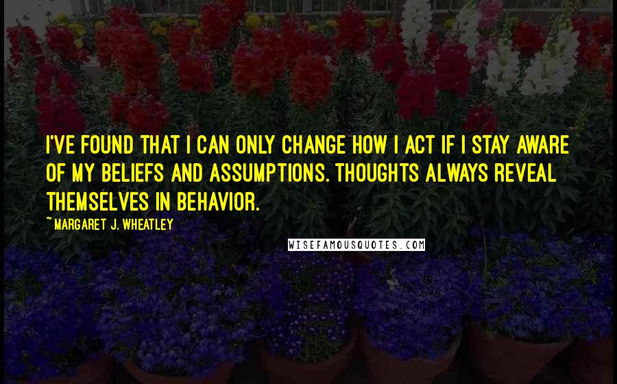 Margaret J. Wheatley Quotes: I've found that I can only change how I act if I stay aware of my beliefs and assumptions. Thoughts always reveal themselves in behavior.