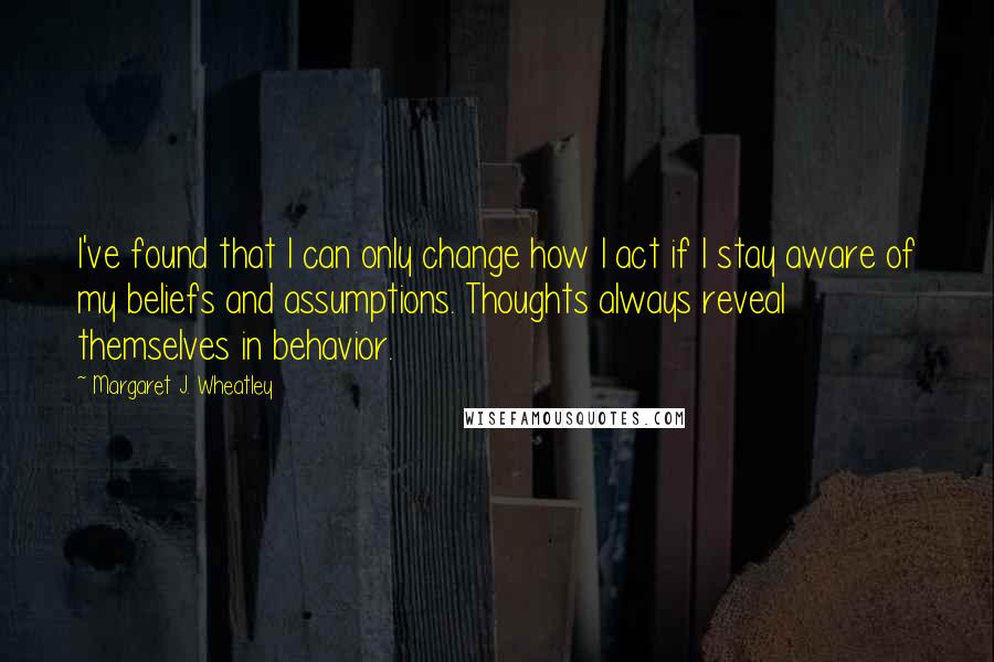 Margaret J. Wheatley Quotes: I've found that I can only change how I act if I stay aware of my beliefs and assumptions. Thoughts always reveal themselves in behavior.