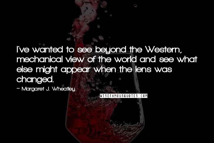 Margaret J. Wheatley Quotes: I've wanted to see beyond the Western, mechanical view of the world and see what else might appear when the lens was changed.