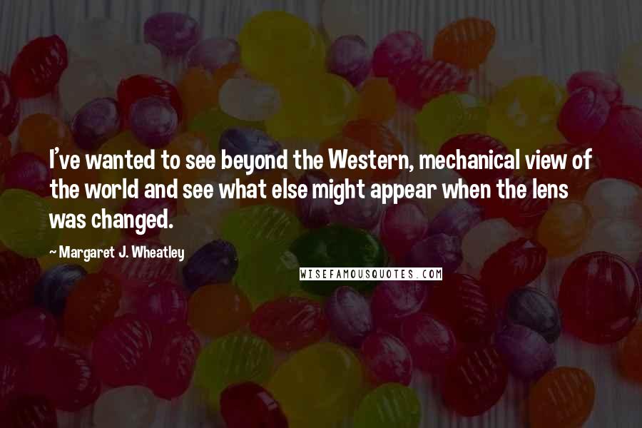 Margaret J. Wheatley Quotes: I've wanted to see beyond the Western, mechanical view of the world and see what else might appear when the lens was changed.