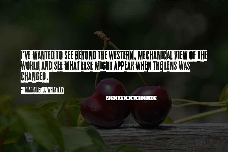 Margaret J. Wheatley Quotes: I've wanted to see beyond the Western, mechanical view of the world and see what else might appear when the lens was changed.