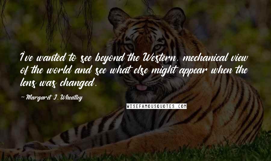 Margaret J. Wheatley Quotes: I've wanted to see beyond the Western, mechanical view of the world and see what else might appear when the lens was changed.