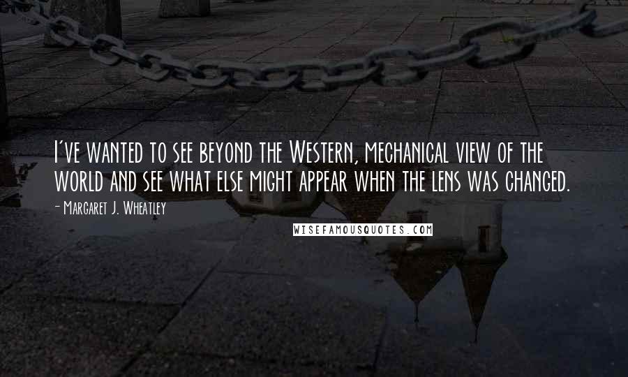 Margaret J. Wheatley Quotes: I've wanted to see beyond the Western, mechanical view of the world and see what else might appear when the lens was changed.