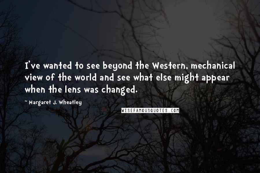Margaret J. Wheatley Quotes: I've wanted to see beyond the Western, mechanical view of the world and see what else might appear when the lens was changed.