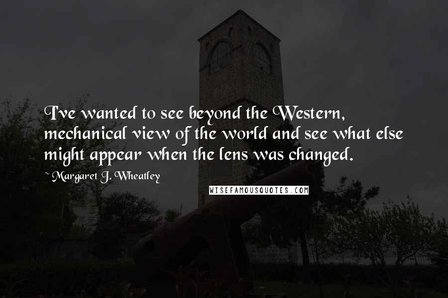 Margaret J. Wheatley Quotes: I've wanted to see beyond the Western, mechanical view of the world and see what else might appear when the lens was changed.
